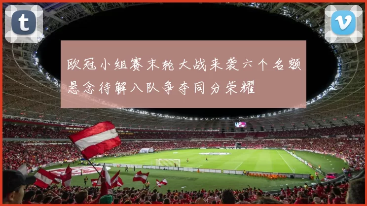 欧冠小组赛末轮大战来袭六个名额悬念待解八队争夺同分荣耀