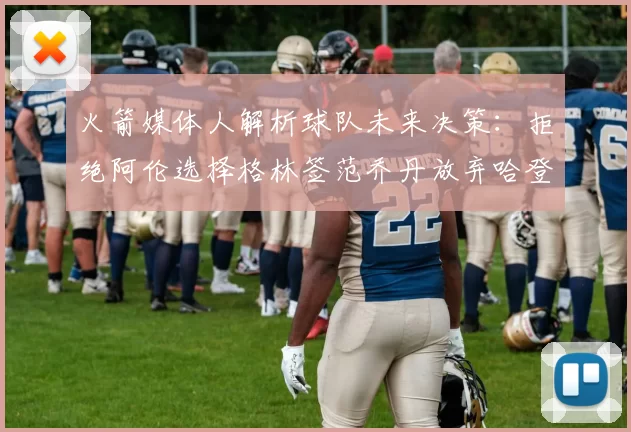 火箭媒体人解析球队未来决策：拒绝阿伦选择格林签范乔丹放弃哈登