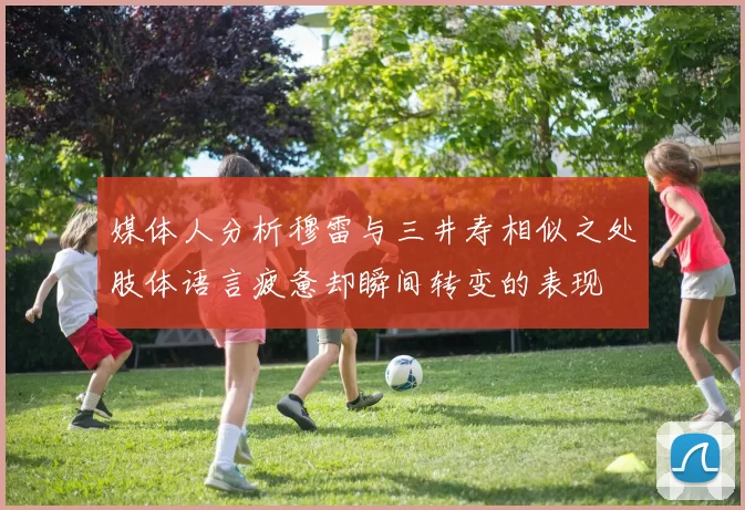 媒体人分析穆雷与三井寿相似之处肢体语言疲惫却瞬间转变的表现