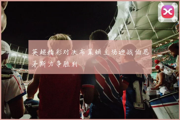 英超精彩对决布莱顿主场迎战伯恩茅斯力争胜利