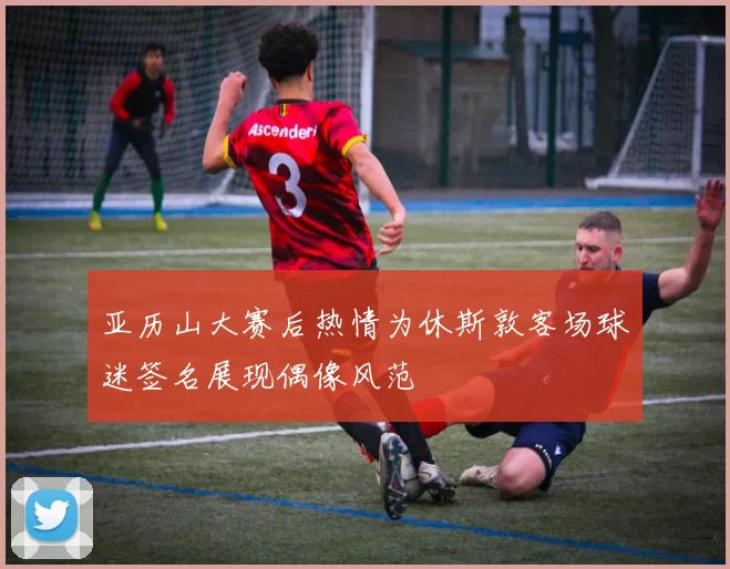 亚历山大赛后热情为休斯敦客场球迷签名展现偶像风范