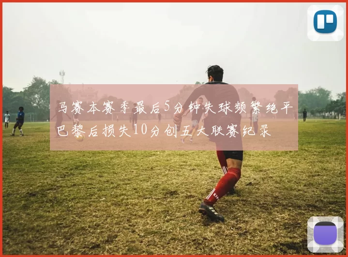 马赛本赛季最后5分钟失球频繁绝平巴黎后损失10分创五大联赛纪录